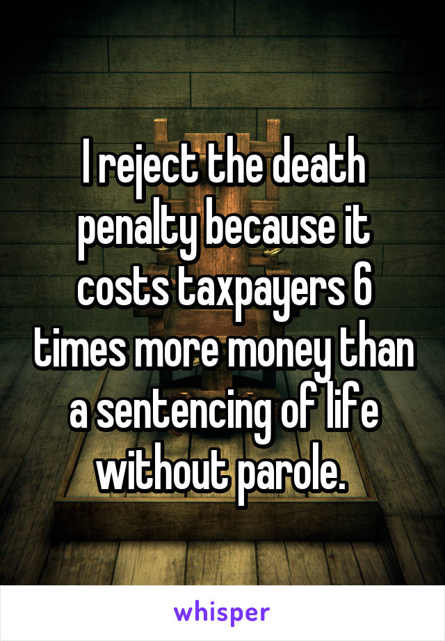 I reject the death penalty because it costs taxpayers 6 times more money than a sentencing of life without parole. 