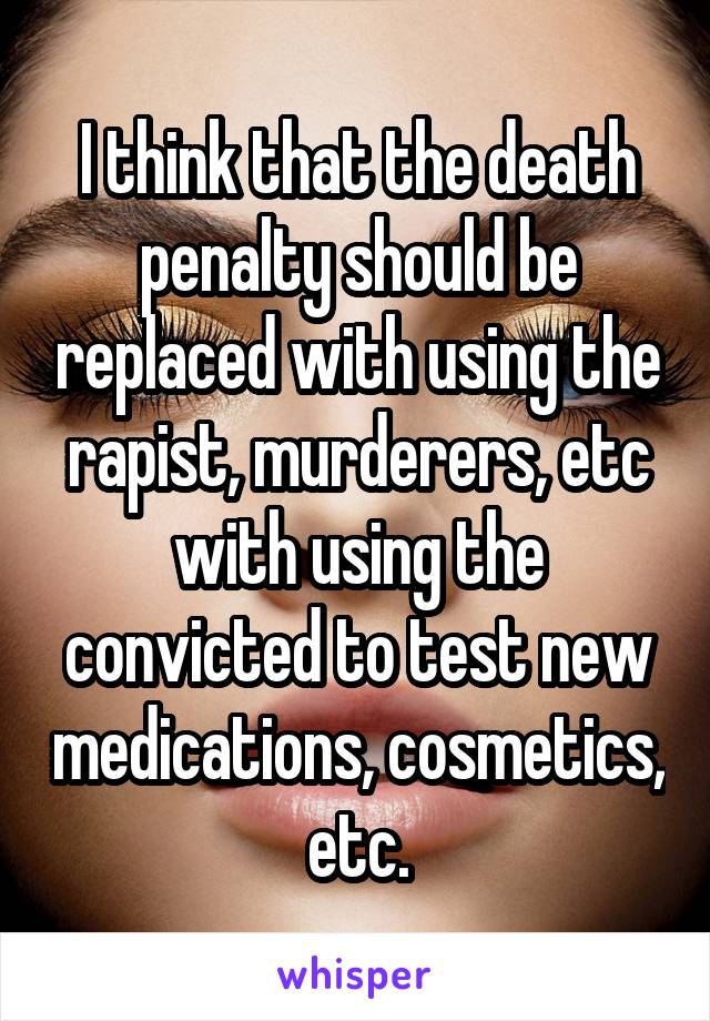 I think that the death penalty should be replaced with using the rapist, murderers, etc with using the convicted to test new medications, cosmetics, etc.