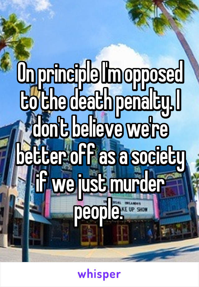 On principle I'm opposed to the death penalty. I don't believe we're better off as a society if we just murder people. 