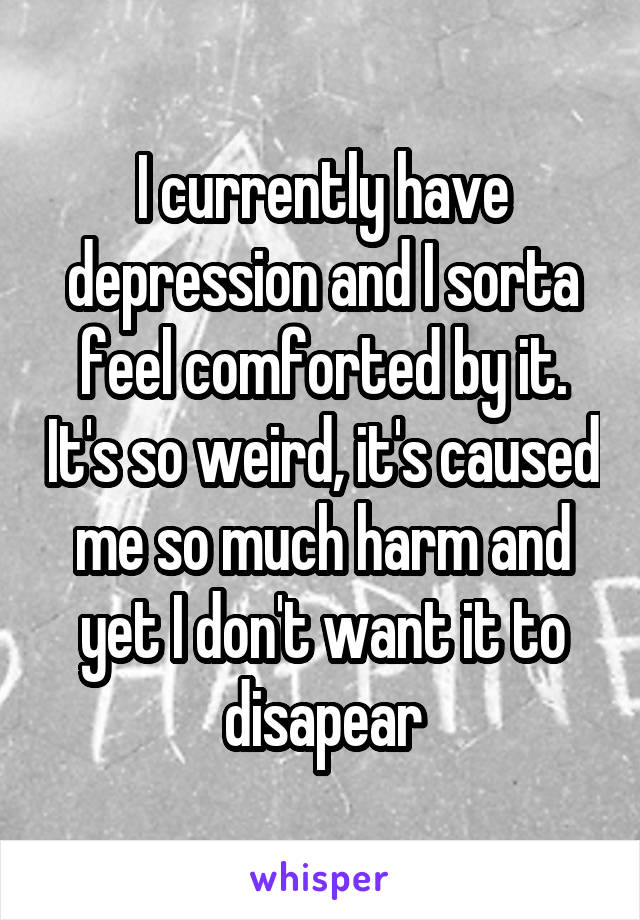 I currently have depression and I sorta feel comforted by it. It's so weird, it's caused me so much harm and yet I don't want it to disapear