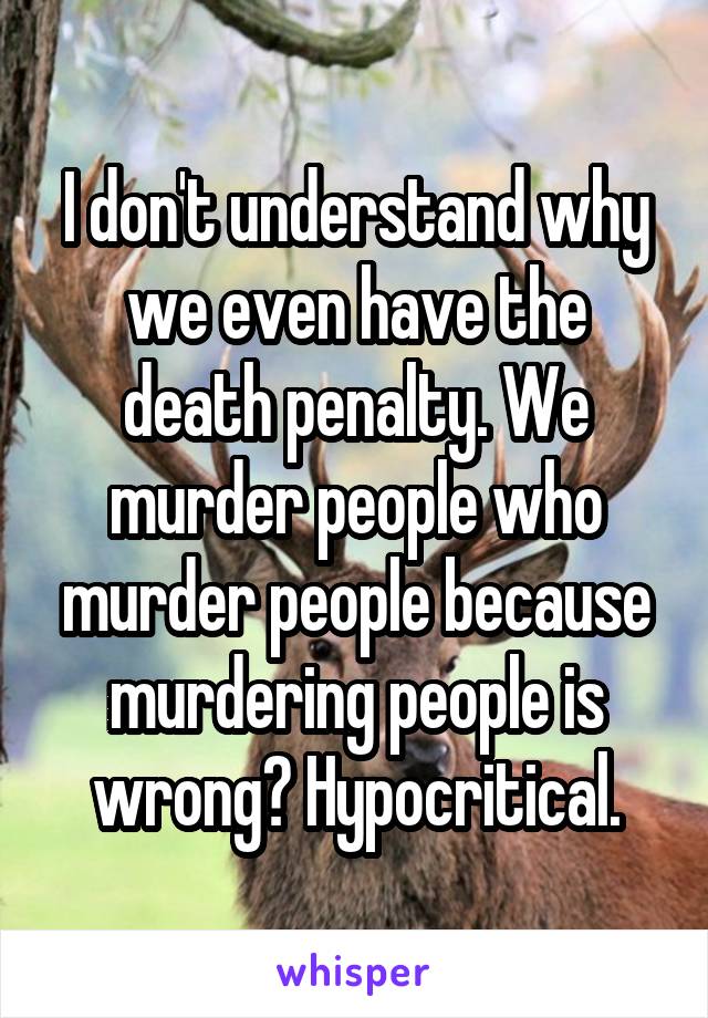 I don't understand why we even have the death penalty. We murder people who murder people because murdering people is wrong? Hypocritical.
