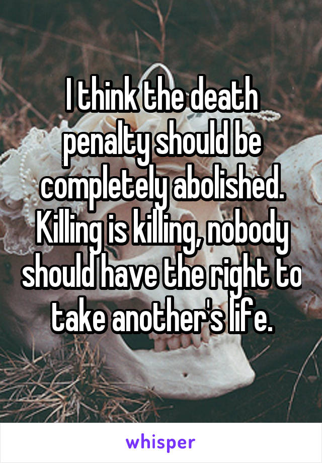 I think the death penalty should be completely abolished. Killing is killing, nobody should have the right to take another's life.
