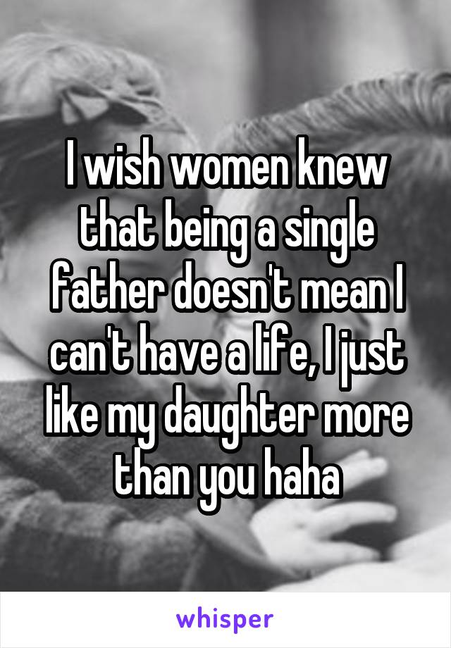 I wish women knew that being a single father doesn't mean I can't have a life, I just like my daughter more than you haha