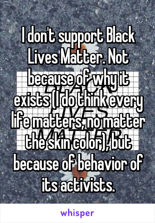I don't support Black Lives Matter. Not because of why it exists (I do think every life matters, no matter the skin color), but because of behavior of its activists.