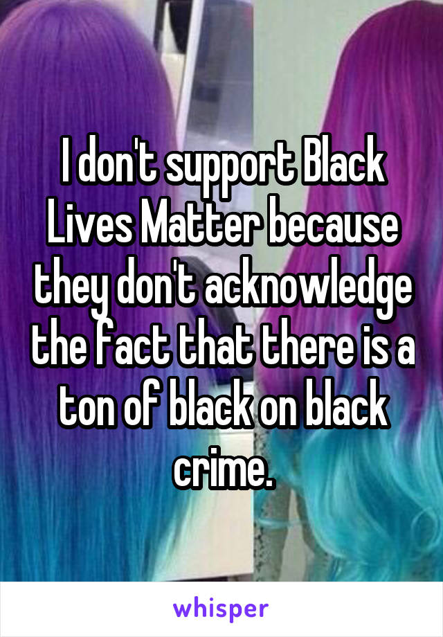 I don't support Black Lives Matter because they don't acknowledge the fact that there is a ton of black on black crime.