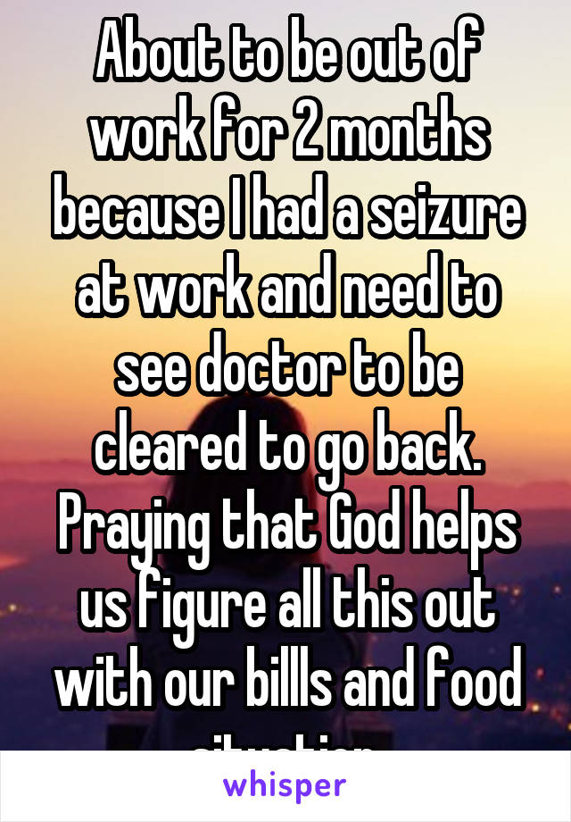About to be out of work for 2 months because I had a seizure at work and need to see doctor to be cleared to go back. Praying that God helps us figure all this out with our billls and food situation.