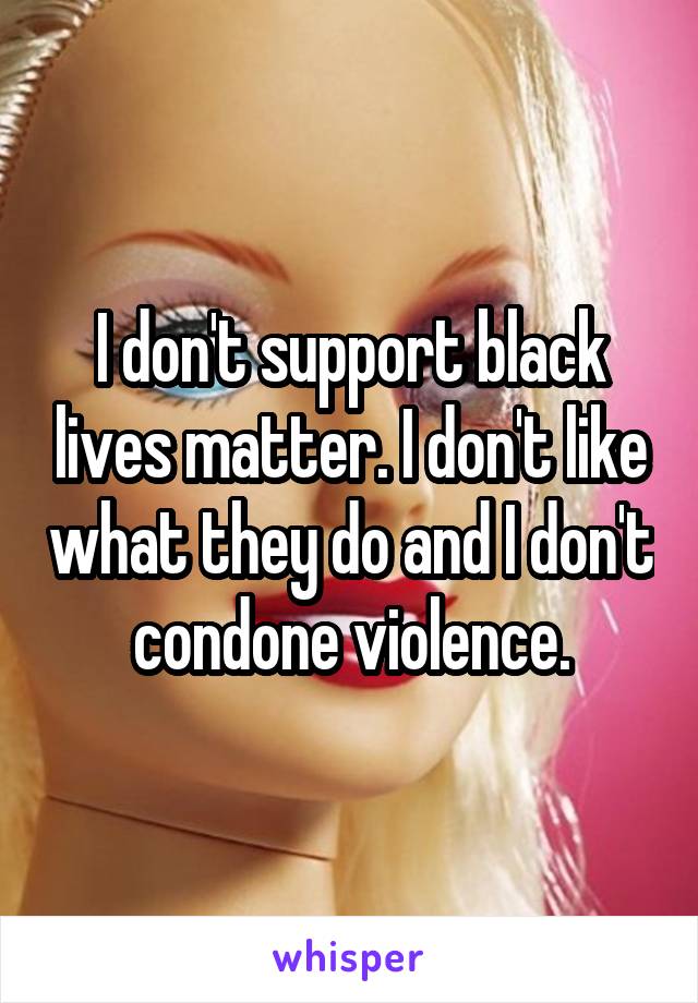 I don't support black lives matter. I don't like what they do and I don't condone violence.
