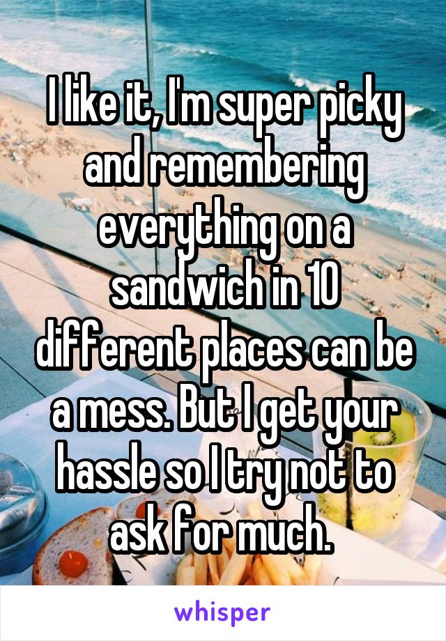 I like it, I'm super picky and remembering everything on a sandwich in 10 different places can be a mess. But I get your hassle so I try not to ask for much. 