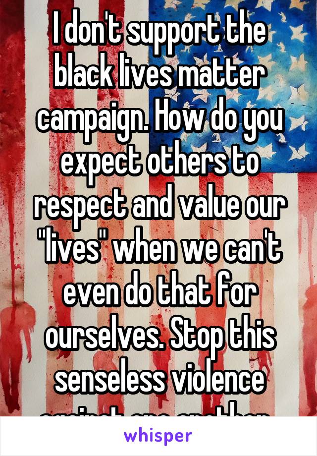 I don't support the black lives matter campaign. How do you expect others to respect and value our "lives" when we can't even do that for ourselves. Stop this senseless violence against one another. 