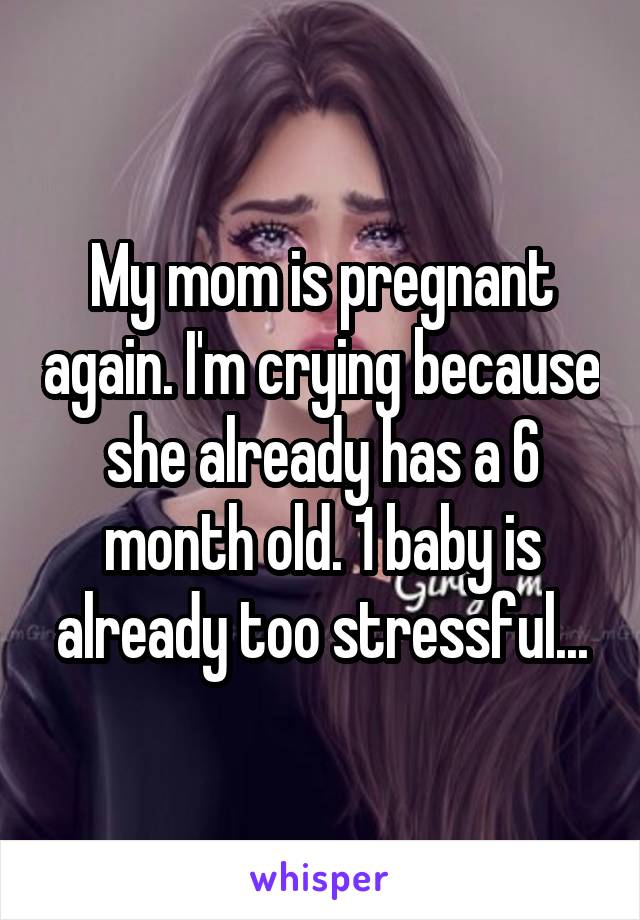 My mom is pregnant again. I'm crying because she already has a 6 month old. 1 baby is already too stressful...