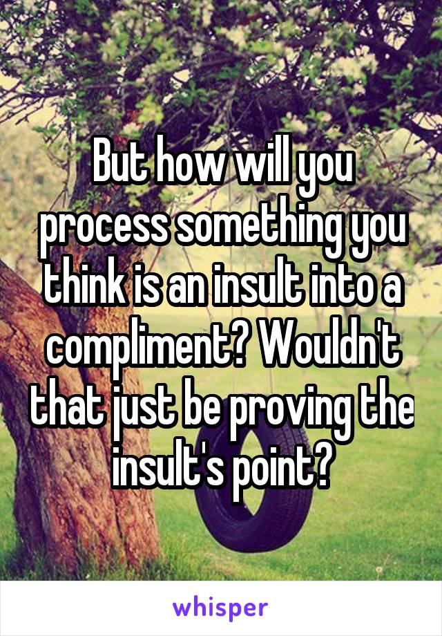 But how will you process something you think is an insult into a compliment? Wouldn't that just be proving the insult's point?