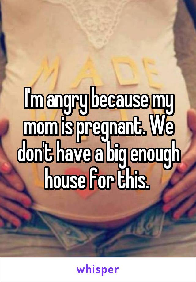 I'm angry because my mom is pregnant. We don't have a big enough house for this. 