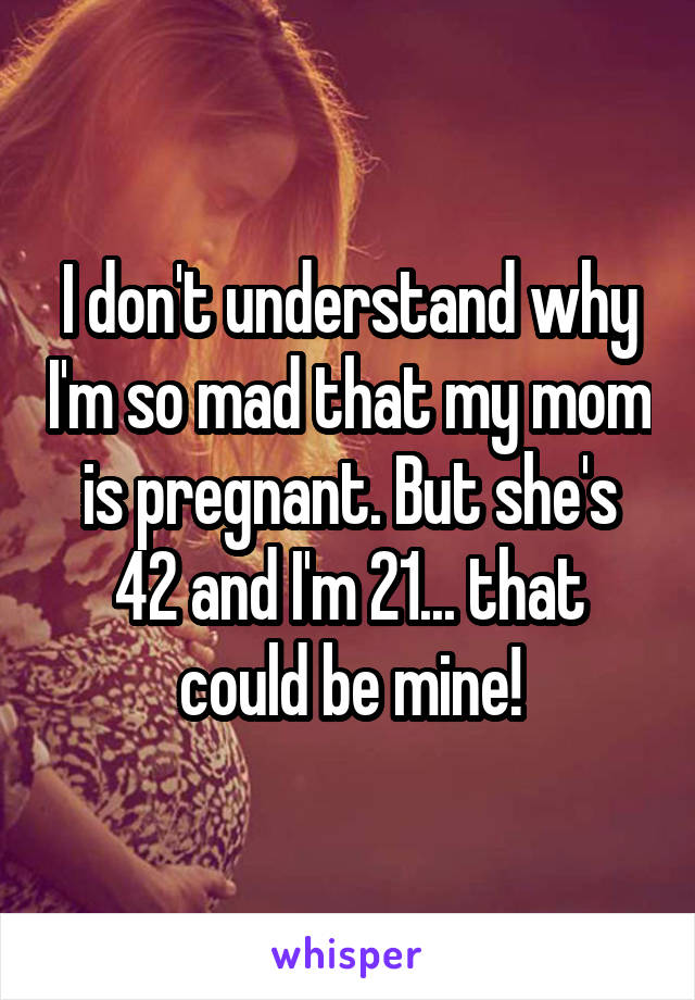 I don't understand why I'm so mad that my mom is pregnant. But she's 42 and I'm 21... that could be mine!