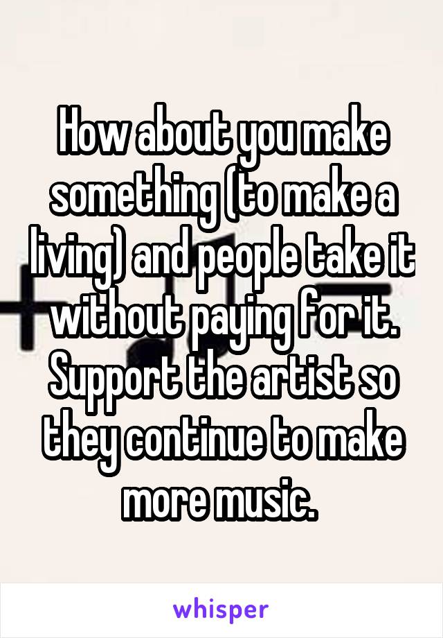 How about you make something (to make a living) and people take it without paying for it. Support the artist so they continue to make more music. 