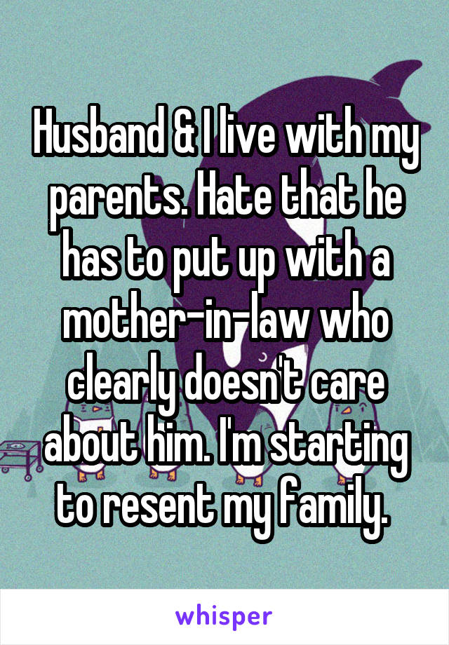 Husband & I live with my parents. Hate that he has to put up with a mother-in-law who clearly doesn't care about him. I'm starting to resent my family. 