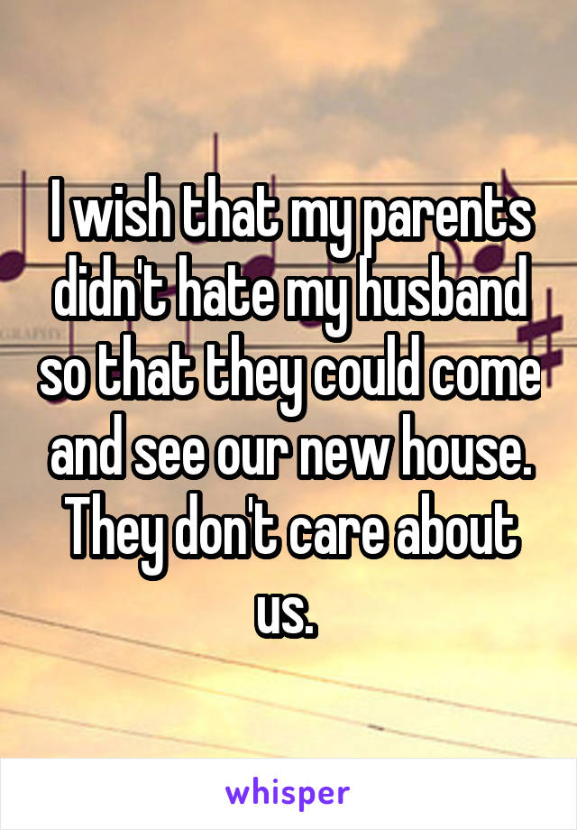 I wish that my parents didn't hate my husband so that they could come and see our new house. They don't care about us. 