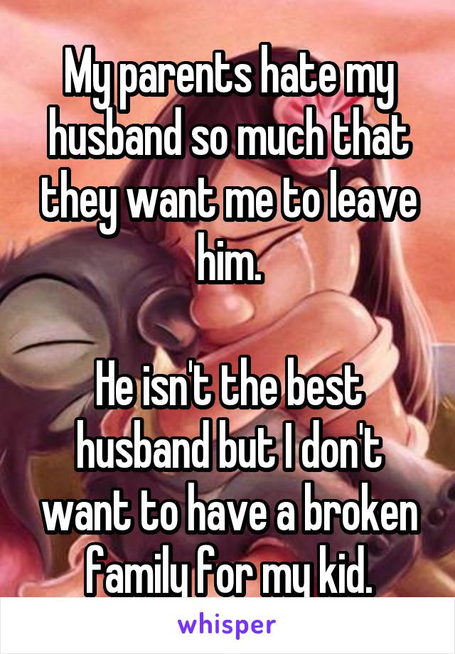 My parents hate my husband so much that they want me to leave him.

He isn't the best husband but I don't want to have a broken family for my kid.