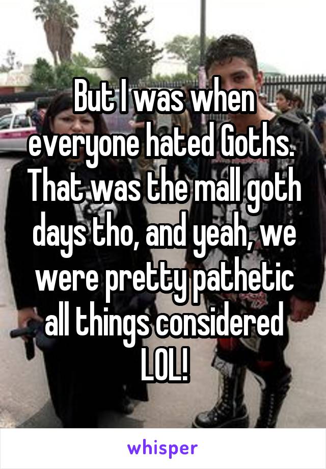 But I was when everyone hated Goths.  That was the mall goth days tho, and yeah, we were pretty pathetic all things considered LOL!