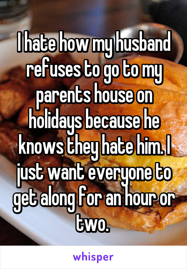 I hate how my husband refuses to go to my parents house on holidays because he knows they hate him. I just want everyone to get along for an hour or two. 