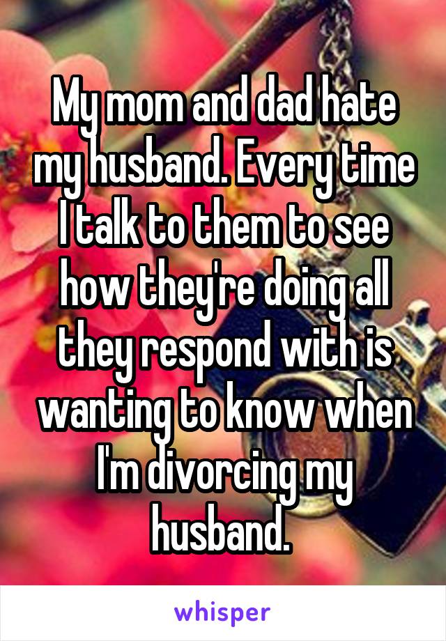 My mom and dad hate my husband. Every time I talk to them to see how they're doing all they respond with is wanting to know when I'm divorcing my husband. 