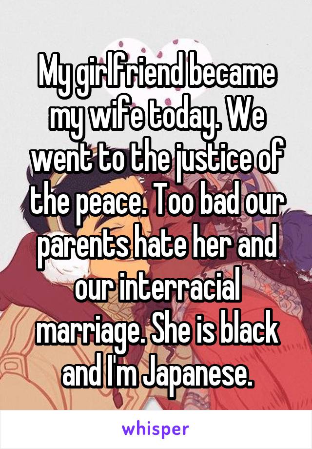 My girlfriend became my wife today. We went to the justice of the peace. Too bad our parents hate her and our interracial marriage. She is black and I'm Japanese.