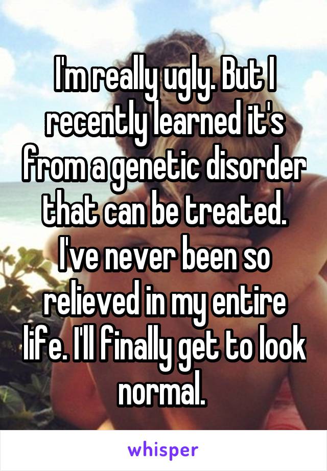 I'm really ugly. But I recently learned it's from a genetic disorder that can be treated. I've never been so relieved in my entire life. I'll finally get to look normal. 