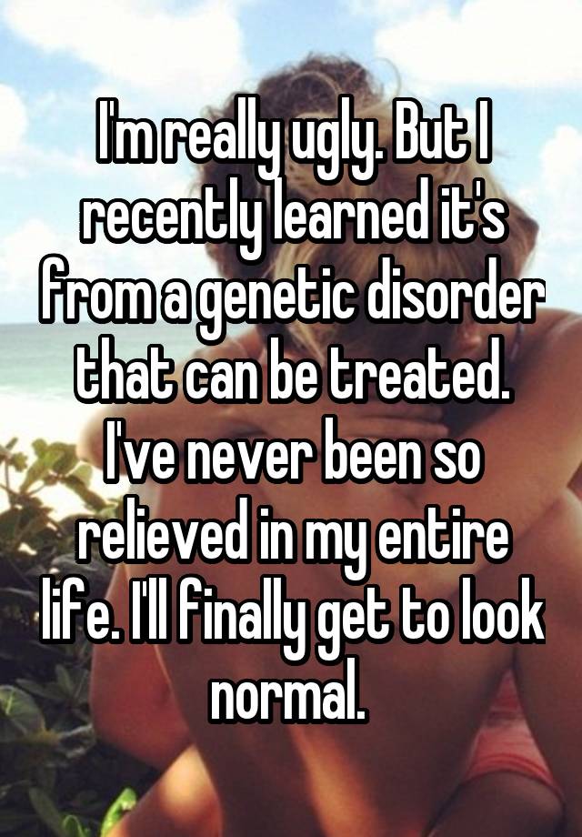 I'm really ugly. But I recently learned it's from a genetic disorder that can be treated. I've never been so relieved in my entire life. I'll finally get to look normal. 