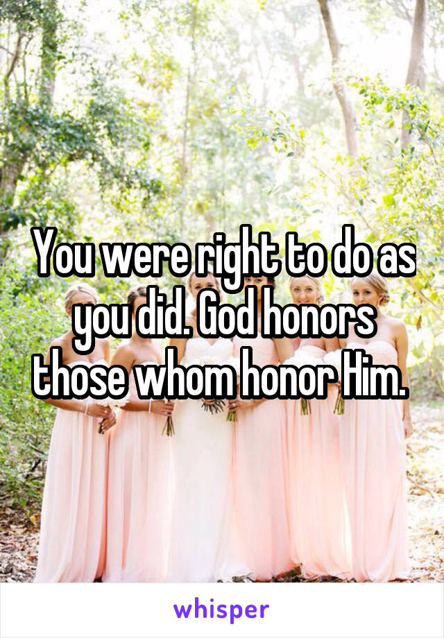 You were right to do as you did. God honors those whom honor Him. 