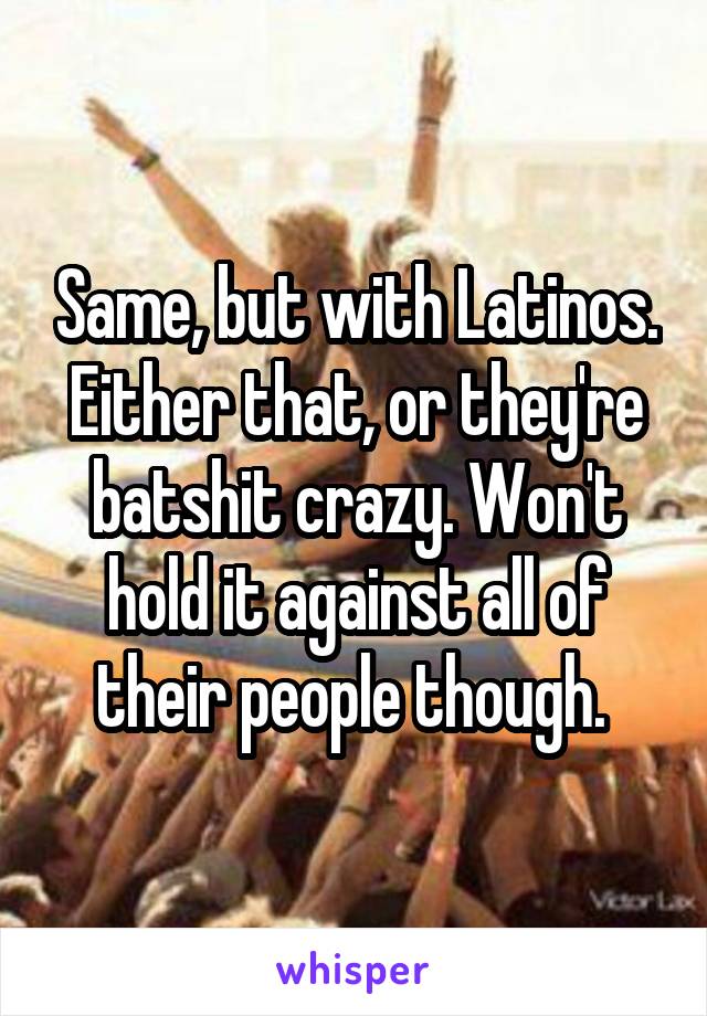 Same, but with Latinos. Either that, or they're batshit crazy. Won't hold it against all of their people though. 