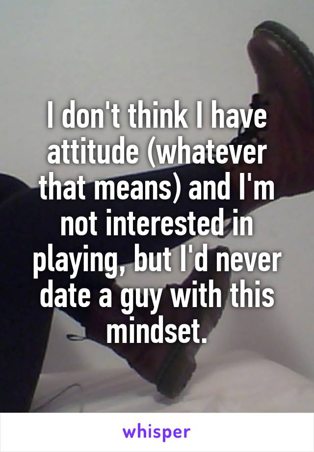 I don't think I have attitude (whatever that means) and I'm not interested in playing, but I'd never date a guy with this mindset.