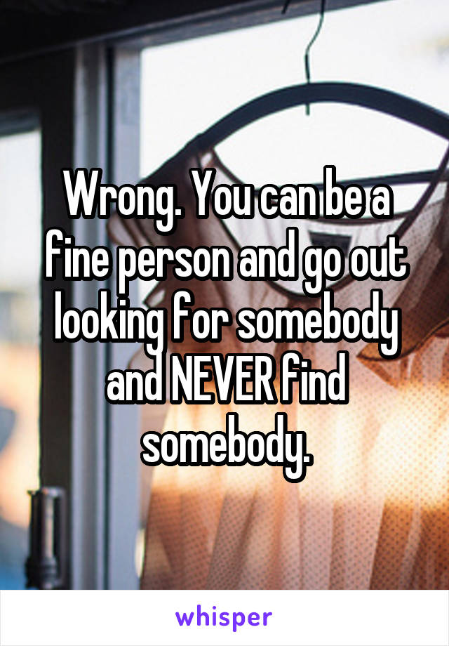 Wrong. You can be a fine person and go out looking for somebody and NEVER find somebody.