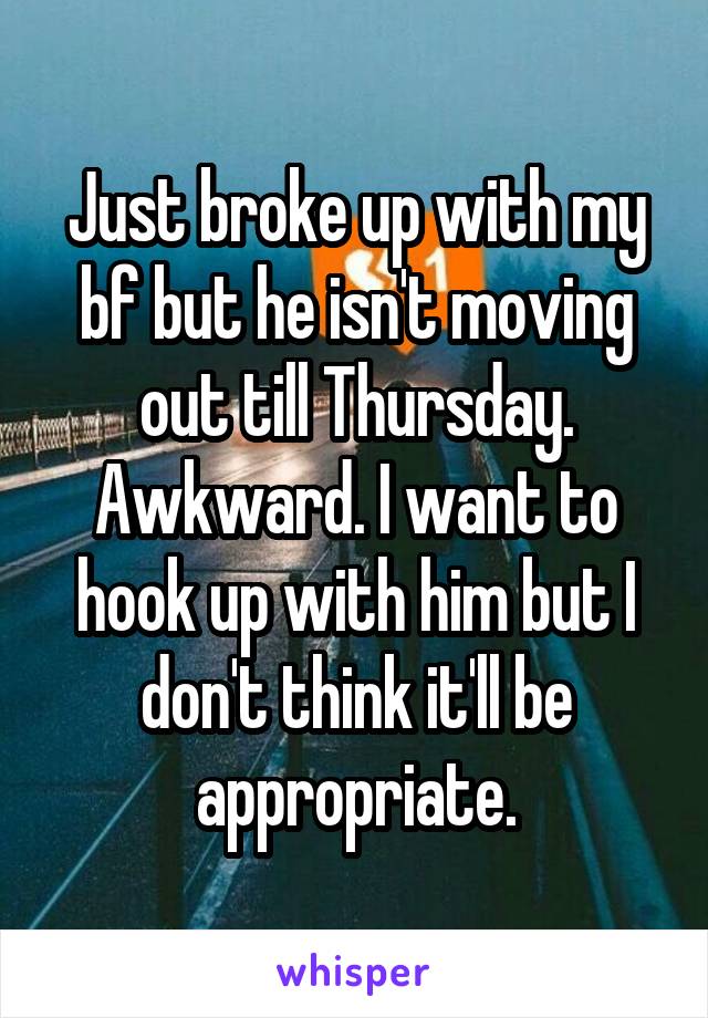 Just broke up with my bf but he isn't moving out till Thursday. Awkward. I want to hook up with him but I don't think it'll be appropriate.