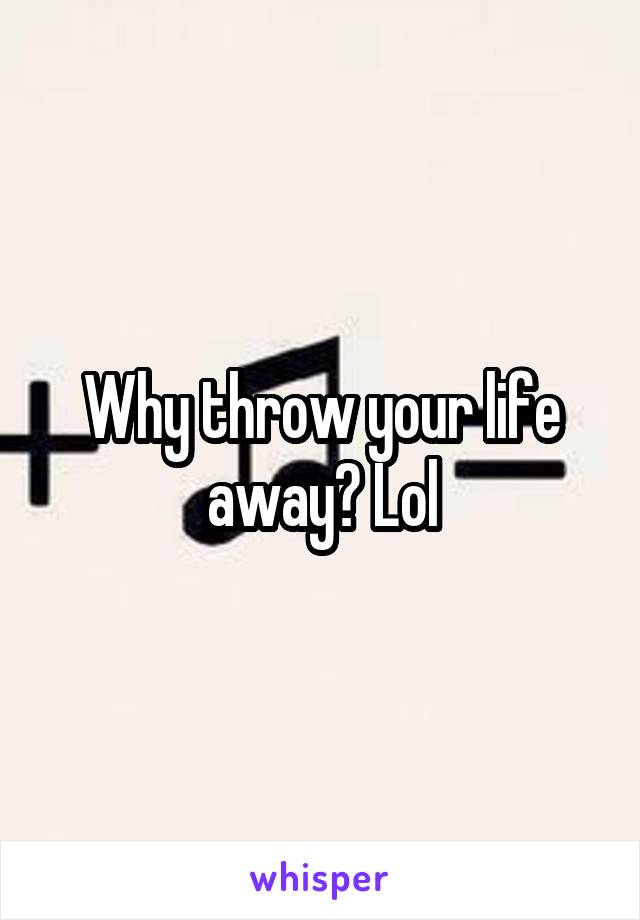 Why throw your life away? Lol