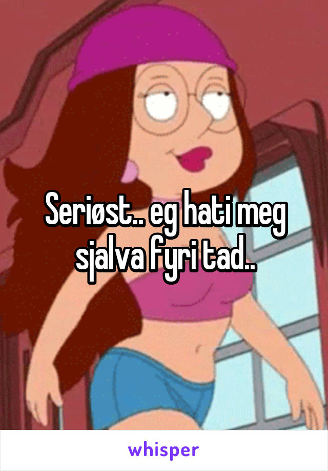 Seriøst.. eg hati meg sjalva fyri tad..