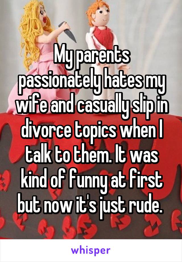 My parents passionately hates my wife and casually slip in divorce topics when I talk to them. It was kind of funny at first but now it's just rude. 