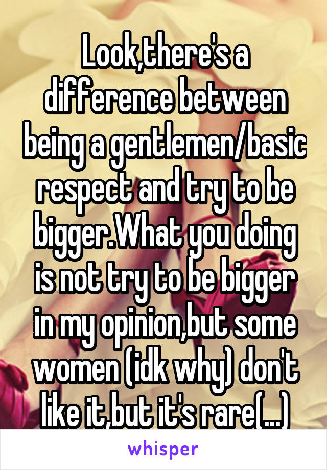 Look,there's a difference between being a gentlemen/basic respect and try to be bigger.What you doing is not try to be bigger in my opinion,but some women (idk why) don't like it,but it's rare(...)