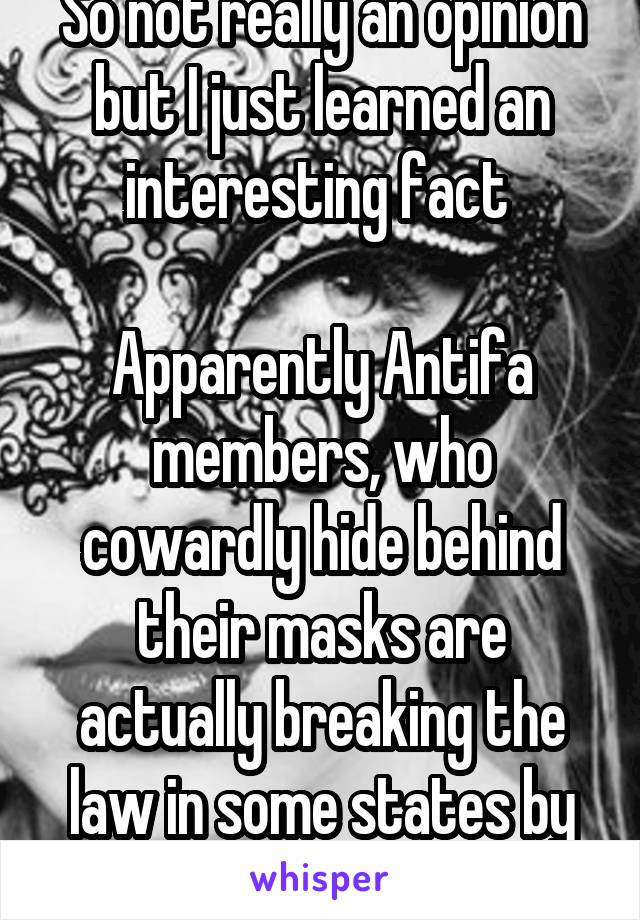 So not really an opinion but I just learned an interesting fact 

Apparently Antifa members, who cowardly hide behind their masks are actually breaking the law in some states by wearing those masks