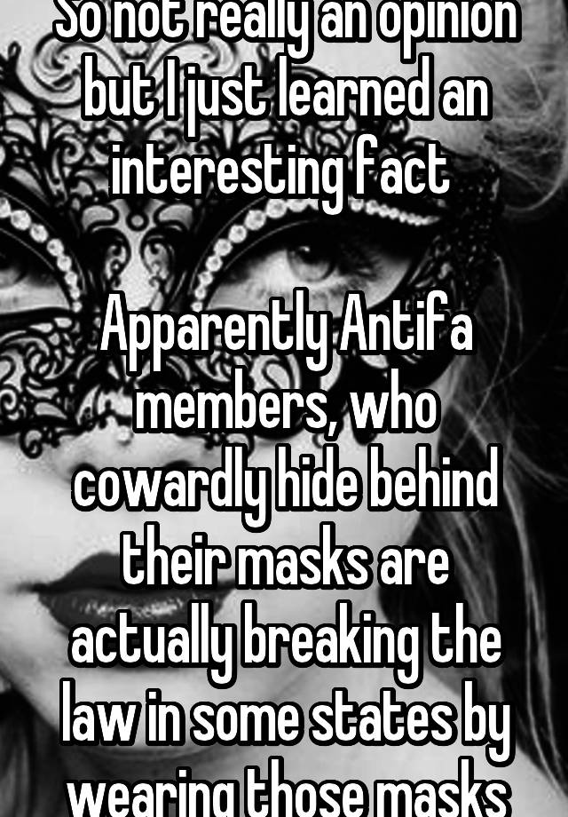 So not really an opinion but I just learned an interesting fact 

Apparently Antifa members, who cowardly hide behind their masks are actually breaking the law in some states by wearing those masks