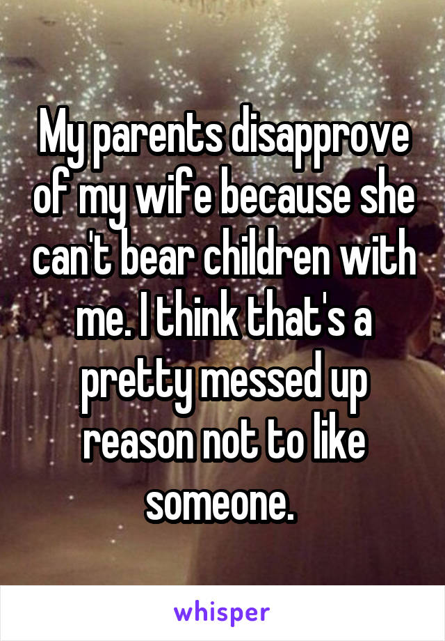 My parents disapprove of my wife because she can't bear children with me. I think that's a pretty messed up reason not to like someone. 