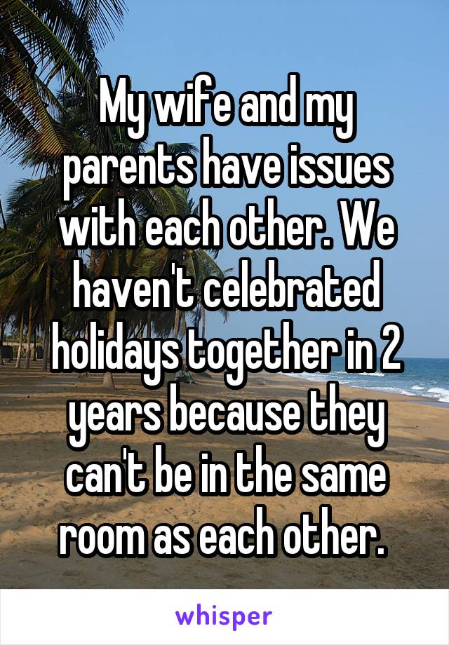 My wife and my parents have issues with each other. We haven't celebrated holidays together in 2 years because they can't be in the same room as each other. 