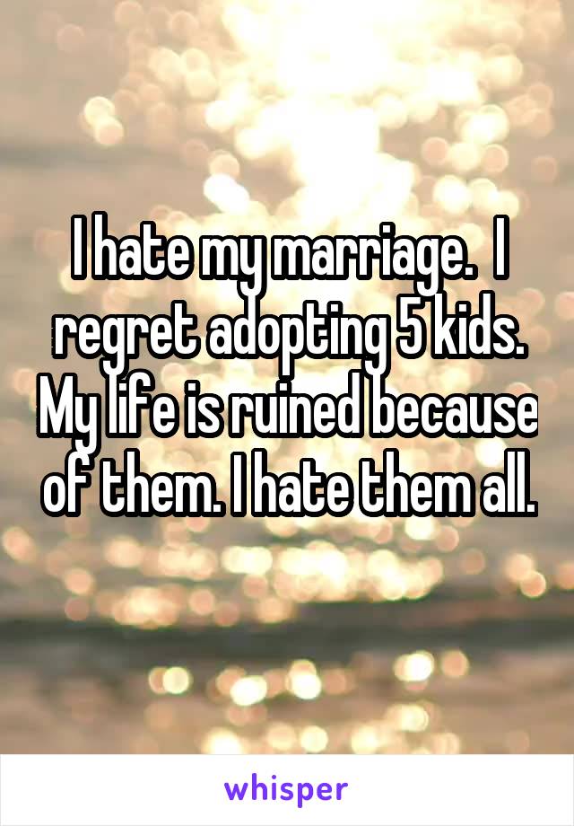 I hate my marriage.  I regret adopting 5 kids. My life is ruined because of them. I hate them all. 