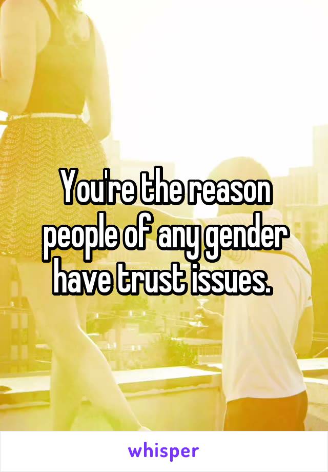 You're the reason people of any gender have trust issues. 