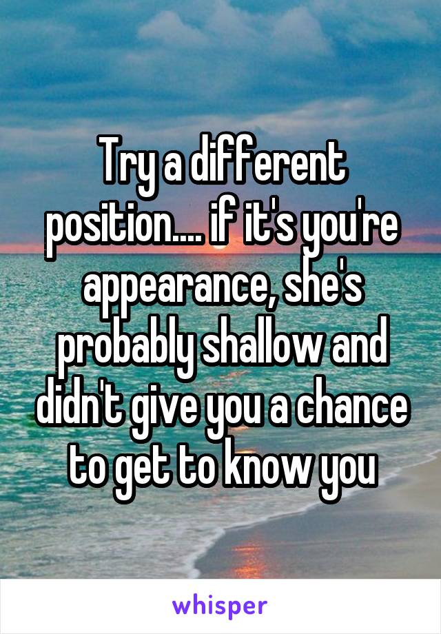 Try a different position.... if it's you're appearance, she's probably shallow and didn't give you a chance to get to know you