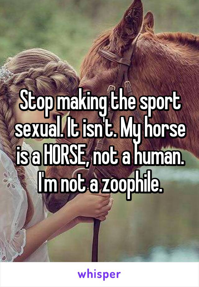 Stop making the sport sexual. It isn't. My horse is a HORSE, not a human. I'm not a zoophile.