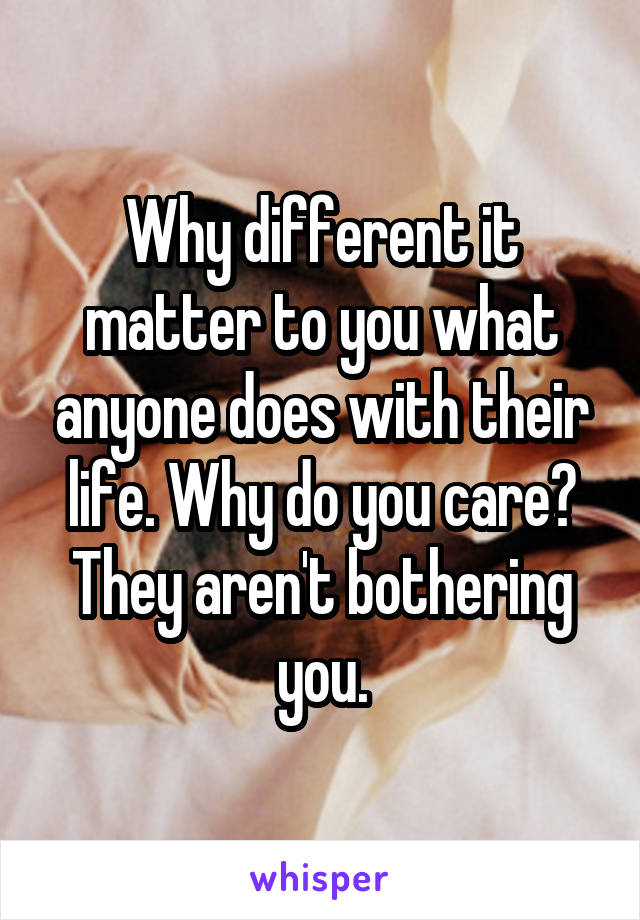 Why different it matter to you what anyone does with their life. Why do you care? They aren't bothering you.