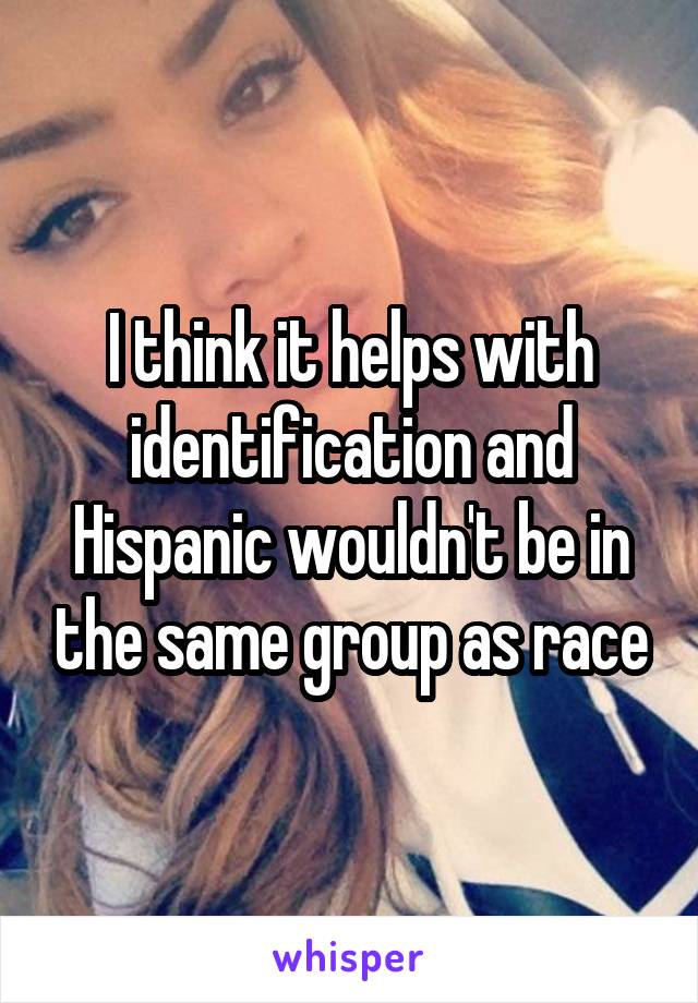 I think it helps with identification and Hispanic wouldn't be in the same group as race