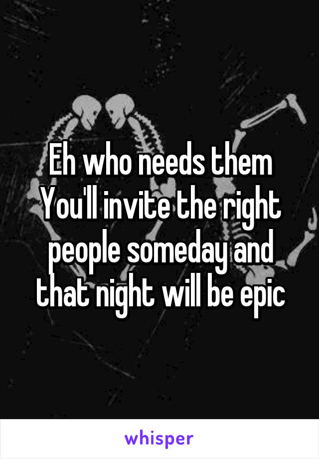 Eh who needs them
You'll invite the right people someday and that night will be epic