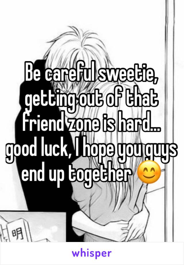 Be careful sweetie, getting out of that friend zone is hard... good luck, I hope you guys end up together 😊