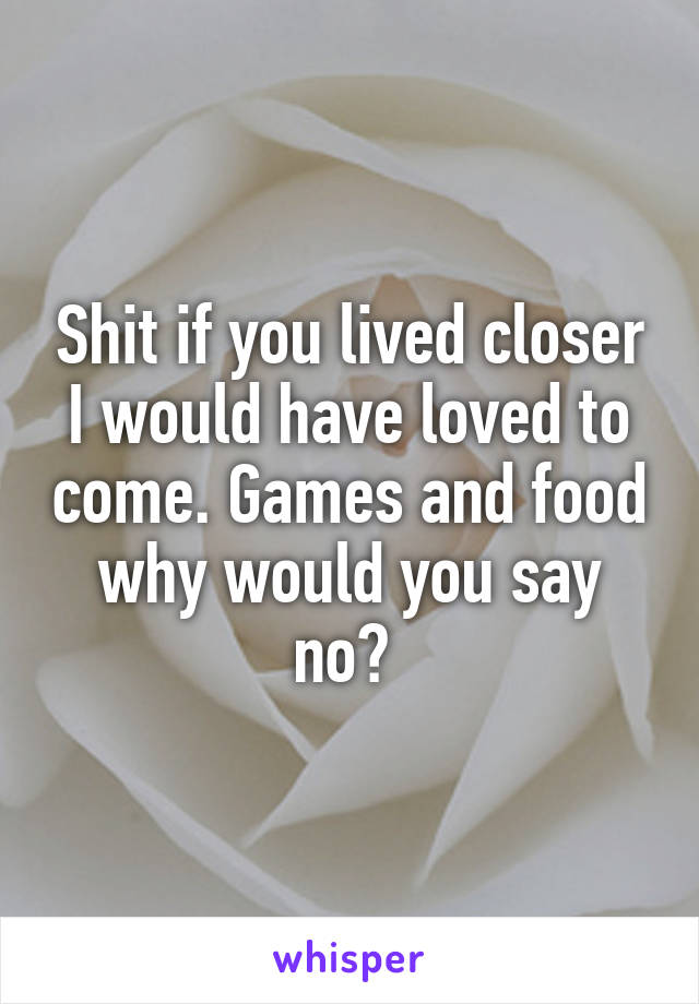 Shit if you lived closer I would have loved to come. Games and food why would you say no? 