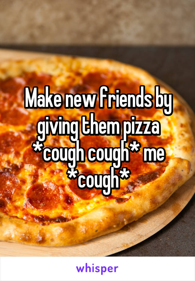Make new friends by giving them pizza *cough cough* me *cough*